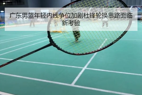广东男篮年轻内线争位加剧杜锋轮换思路面临新考验
