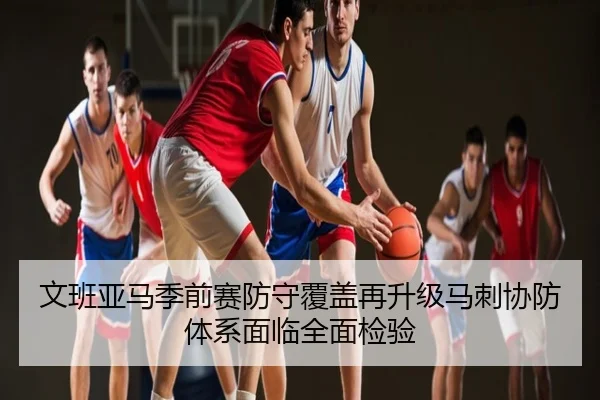 文班亚马季前赛防守覆盖再升级马刺协防体系面临全面检验
