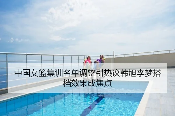 中国女篮集训名单调整引热议韩旭李梦搭档效果成焦点