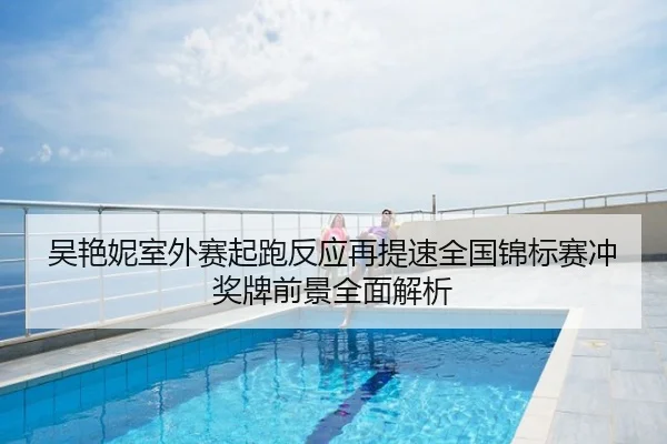 吴艳妮室外赛起跑反应再提速全国锦标赛冲奖牌前景全面解析