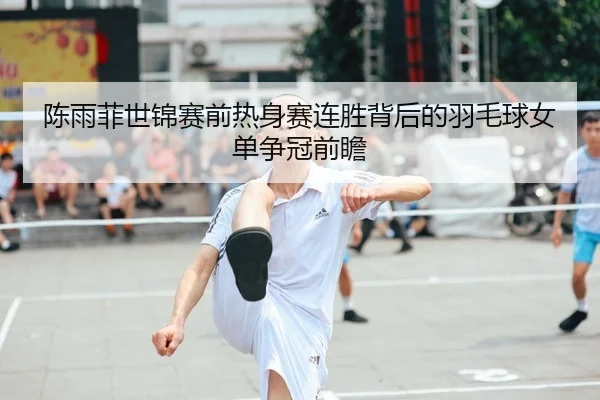陈雨菲世锦赛前热身赛连胜背后的羽毛球女单争冠前瞻