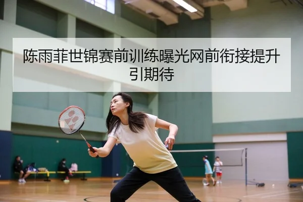 陈雨菲世锦赛前训练曝光网前衔接提升引期待