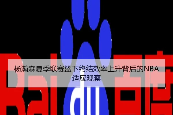 杨瀚森夏季联赛篮下终结效率上升背后的NBA适应观察