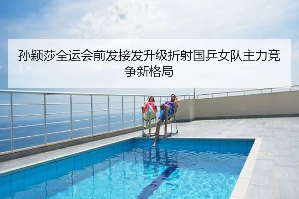孙颖莎全运会前发接发升级折射国乒女队主力竞争新格局