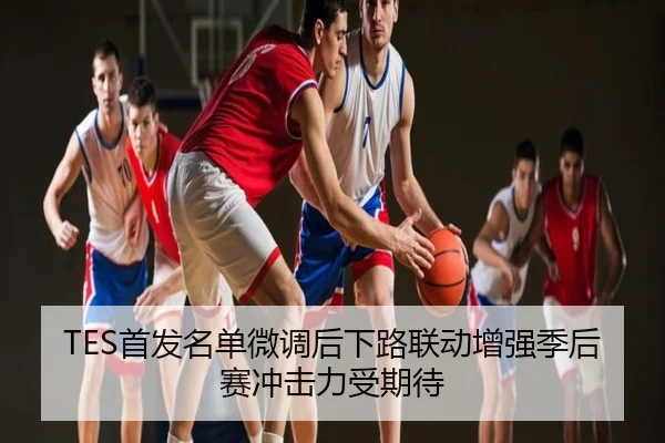 TES首发名单微调后下路联动增强季后赛冲击力受期待